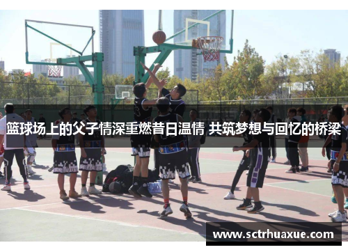 篮球场上的父子情深重燃昔日温情 共筑梦想与回忆的桥梁 篮球场上的父子情深重燃昔日温情 共筑梦想与回忆的桥梁